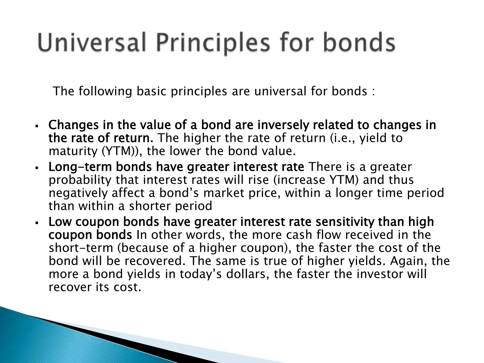The following basic principles are universal for bonds :






Changes in the value of a bond are inversely related to changes in
the rate of return. The higher the rate of return (i.e., yield to
maturity (YTM)), the lower the bond value.
Long-term bonds have greater interest rate There is a greater
probability that interest rates will rise (increase YTM) and thus
negatively affect a bond’s market price, within a longer time period
than within a shorter period
Low coupon bonds have greater interest rate sensitivity than high
coupon bonds In other words, the more cash flow received in the
short-term (because of a higher coupon), the faster the cost of the
bond will be recovered. The same is true of higher yields. Again, the
more a bond yields in today’s dollars, the faster the investor will
recover its cost.

 