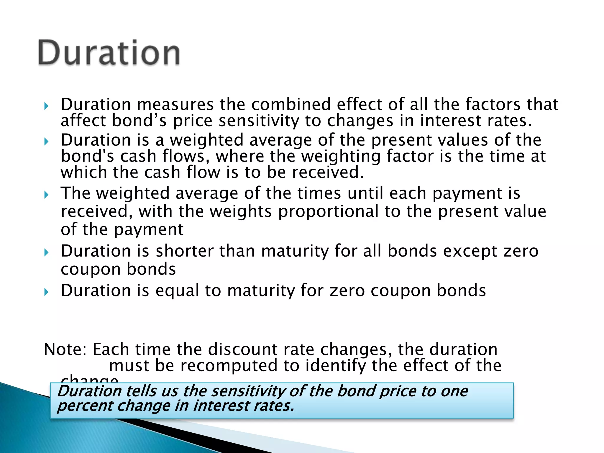 







Duration measures the combined effect of all the factors that
affect bond’s price sensitivity to changes in interest rates.
Duration is a weighted average of the present values of the
bond's cash flows, where the weighting factor is the time at
which the cash flow is to be received.
The weighted average of the times until each payment is
received, with the weights proportional to the present value
of the payment
Duration is shorter than maturity for all bonds except zero
coupon bonds
Duration is equal to maturity for zero coupon bonds

Note: Each time the discount rate changes, the duration
must be recomputed to identify the effect of the
change.
Duration tells us the sensitivity of the bond price to one
percent change in interest rates.

 