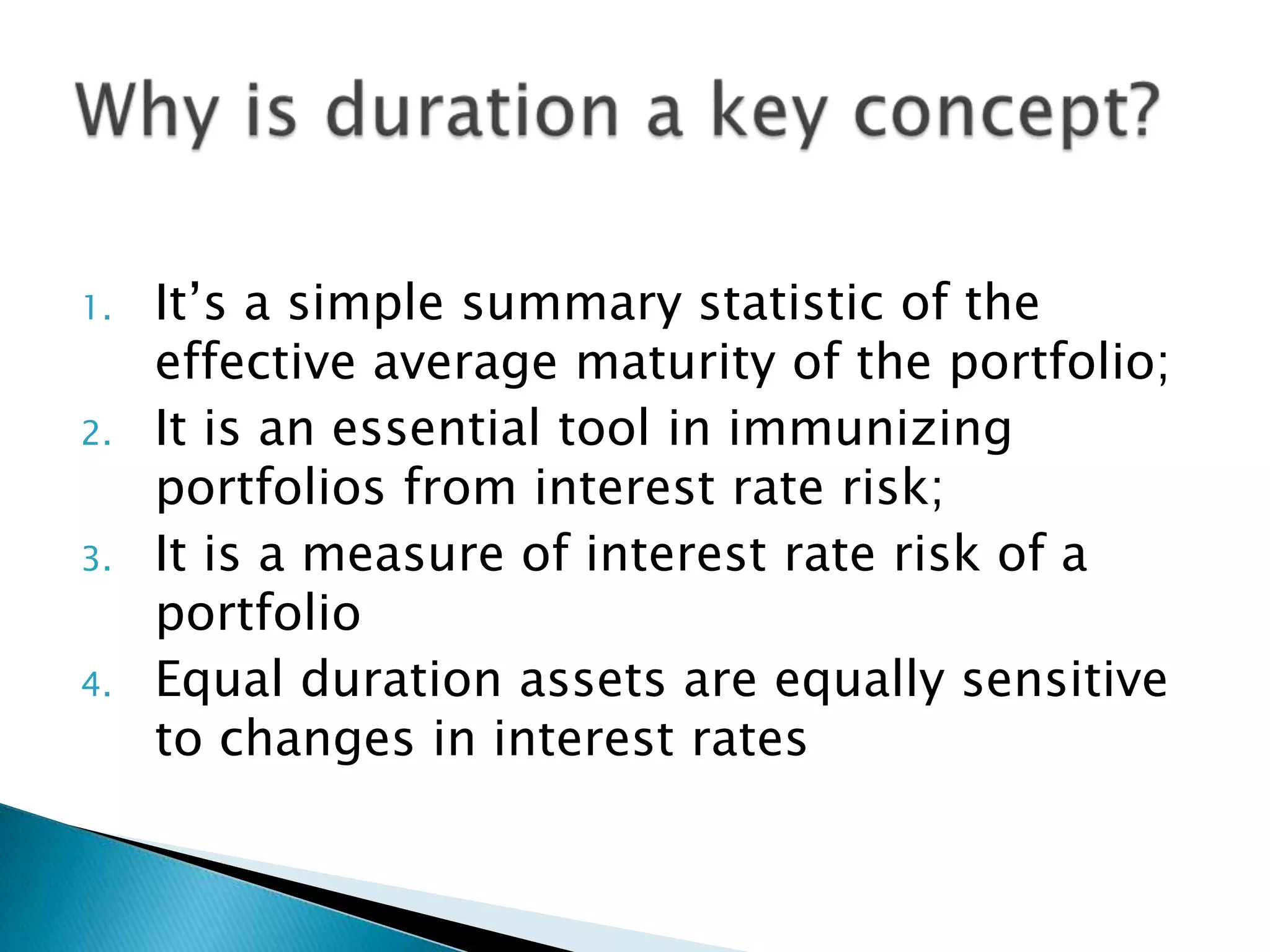 1.
2.
3.
4.

It’s a simple summary statistic of the
effective average maturity of the portfolio;
It is an essential tool in immunizing
portfolios from interest rate risk;
It is a measure of interest rate risk of a
portfolio
Equal duration assets are equally sensitive
to changes in interest rates

 