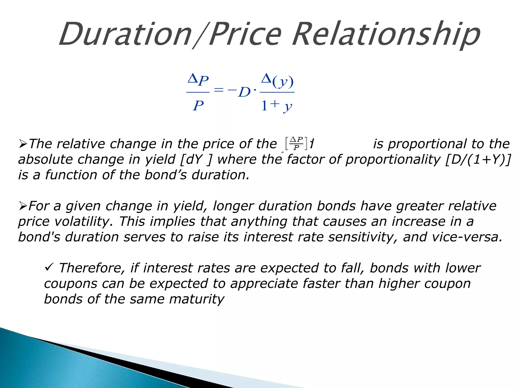 Duration/Price Relationship
P
P

( y)

D
1

y

The relative change in the price of the bond
is proportional to the
absolute change in yield [dY ] where the factor of proportionality [D/(1+Y)]
is a function of the bond’s duration.
For a given change in yield, longer duration bonds have greater relative
price volatility. This implies that anything that causes an increase in a
bond's duration serves to raise its interest rate sensitivity, and vice-versa.
 Therefore, if interest rates are expected to fall, bonds with lower
coupons can be expected to appreciate faster than higher coupon
bonds of the same maturity

 
