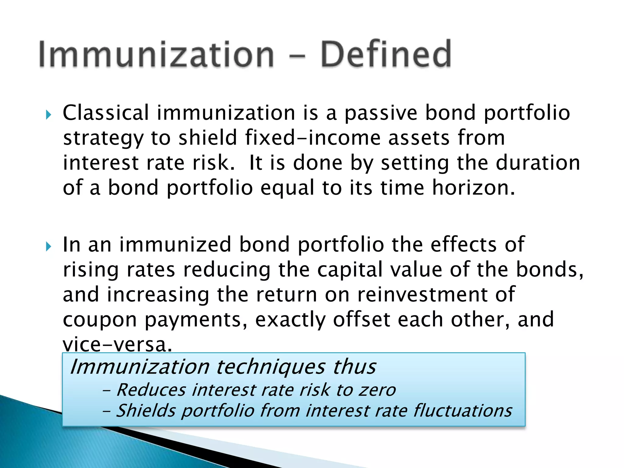 



Classical immunization is a passive bond portfolio
strategy to shield fixed-income assets from
interest rate risk. It is done by setting the duration
of a bond portfolio equal to its time horizon.
In an immunized bond portfolio the effects of
rising rates reducing the capital value of the bonds,
and increasing the return on reinvestment of
coupon payments, exactly offset each other, and
vice-versa.

Immunization techniques thus

- Reduces interest rate risk to zero
- Shields portfolio from interest rate fluctuations

 