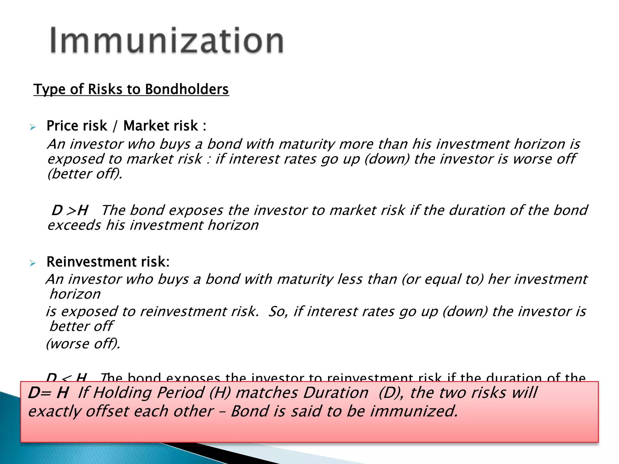 Type of Risks to Bondholders


Price risk / Market risk :

An investor who buys a bond with maturity more than his investment horizon is
exposed to market risk : if interest rates go up (down) the investor is worse off
(better off).
D >H The bond exposes the investor to market risk if the duration of the bond
exceeds his investment horizon


Reinvestment risk:

An investor who buys a bond with maturity less than (or equal to) her investment
horizon
is exposed to reinvestment risk. So, if interest rates go up (down) the investor is
better off
(worse off).
D < H The bond exposes the investor to reinvestment risk if the duration of the

D=bond is shorter than his(H) matches Duration (D), the two risks will
H If Holding Period investment horizon
exactly offset each other – Bond is said to be immunized.

 