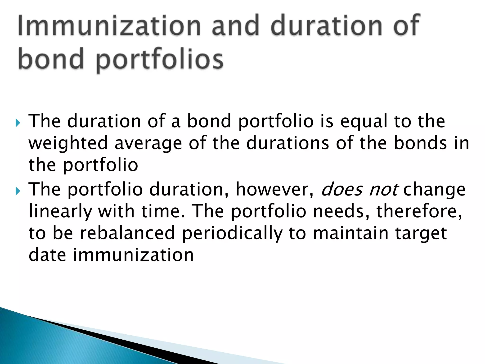 



The duration of a bond portfolio is equal to the
weighted average of the durations of the bonds in
the portfolio
The portfolio duration, however, does not change
linearly with time. The portfolio needs, therefore,
to be rebalanced periodically to maintain target
date immunization

 