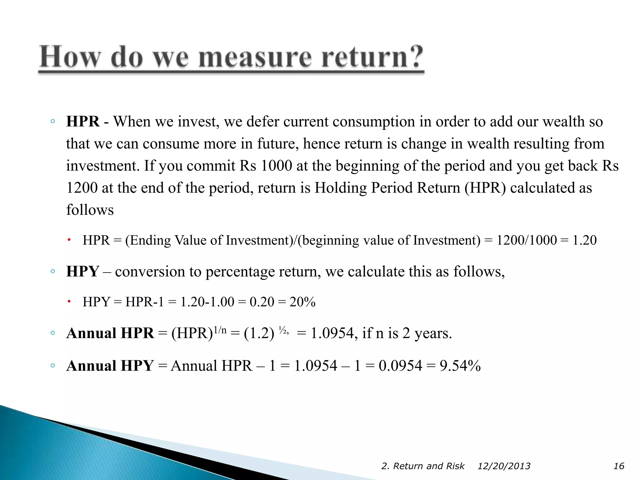 ◦ HPR - When we invest, we defer current consumption in order to add our wealth so
that we can consume more in future, hence return is change in wealth resulting from
investment. If you commit Rs 1000 at the beginning of the period and you get back Rs
1200 at the end of the period, return is Holding Period Return (HPR) calculated as
follows
 HPR = (Ending Value of Investment)/(beginning value of Investment) = 1200/1000 = 1.20

◦ HPY – conversion to percentage return, we calculate this as follows,
 HPY = HPR-1 = 1.20-1.00 = 0.20 = 20%

◦ Annual HPR = (HPR)1/n = (1.2) ½, = 1.0954, if n is 2 years.
◦ Annual HPY = Annual HPR – 1 = 1.0954 – 1 = 0.0954 = 9.54%

2. Return and Risk

12/20/2013

16

 