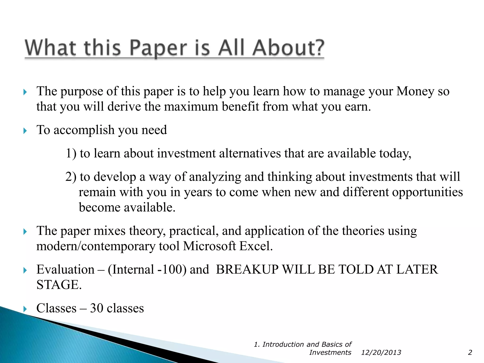 

The purpose of this paper is to help you learn how to manage your Money so
that you will derive the maximum benefit from what you earn.



To accomplish you need
1) to learn about investment alternatives that are available today,
2) to develop a way of analyzing and thinking about investments that will
remain with you in years to come when new and different opportunities
become available.



The paper mixes theory, practical, and application of the theories using
modern/contemporary tool Microsoft Excel.



Evaluation – (Internal -100) and BREAKUP WILL BE TOLD AT LATER
STAGE.



Classes – 30 classes
1. Introduction and Basics of
Investments

12/20/2013

2

 
