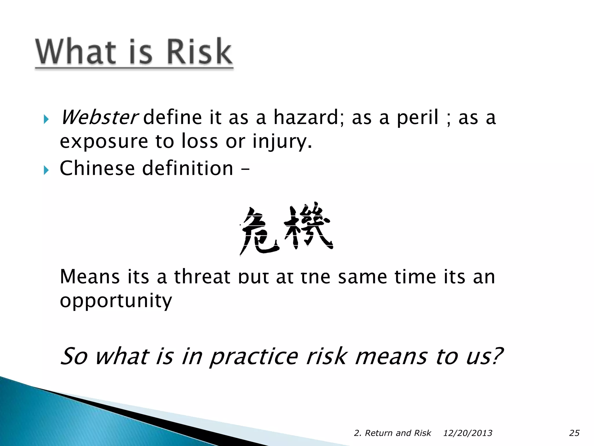 



Webster define it as a hazard; as a peril ; as a
exposure to loss or injury.
Chinese definition –

Means its a threat but at the same time its an
opportunity

So what is in practice risk means to us?
2. Return and Risk

12/20/2013

25

 
