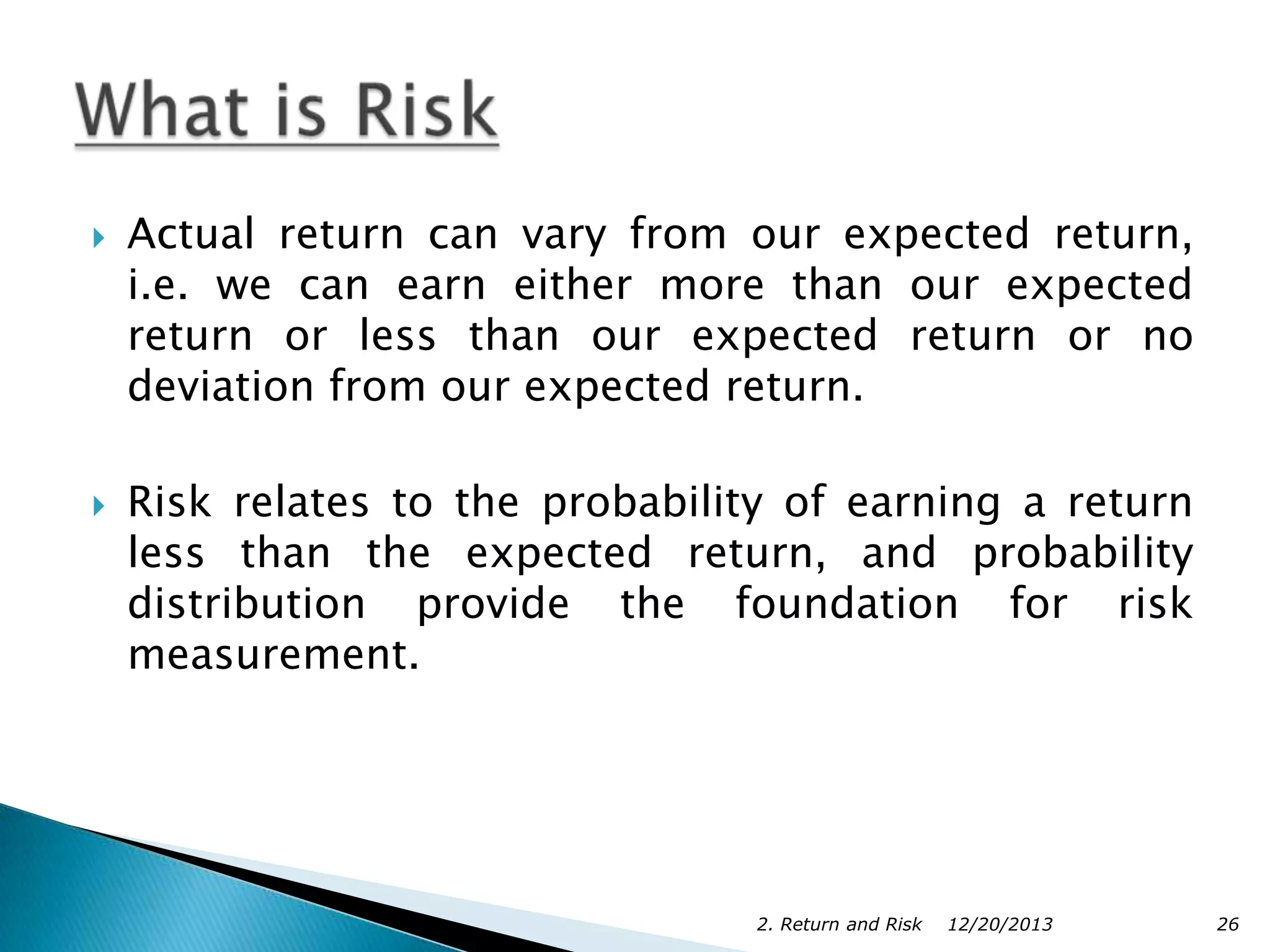 



Actual return can vary from our expected return,
i.e. we can earn either more than our expected
return or less than our expected return or no
deviation from our expected return.
Risk relates to the probability of earning a return
less than the expected return, and probability
distribution provide the foundation for risk
measurement.

2. Return and Risk

12/20/2013

26

 