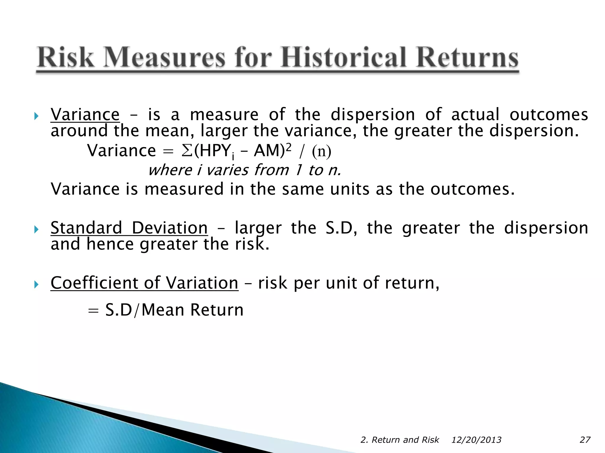 

Variance – is a measure of the dispersion of actual outcomes
around the mean, larger the variance, the greater the dispersion.
Variance = ∑(HPYi – AM)2 / (n)
where i varies from 1 to n.

Variance is measured in the same units as the outcomes.


Standard Deviation – larger the S.D, the greater the dispersion
and hence greater the risk.



Coefficient of Variation – risk per unit of return,
= S.D/Mean Return

2. Return and Risk

12/20/2013

27

 