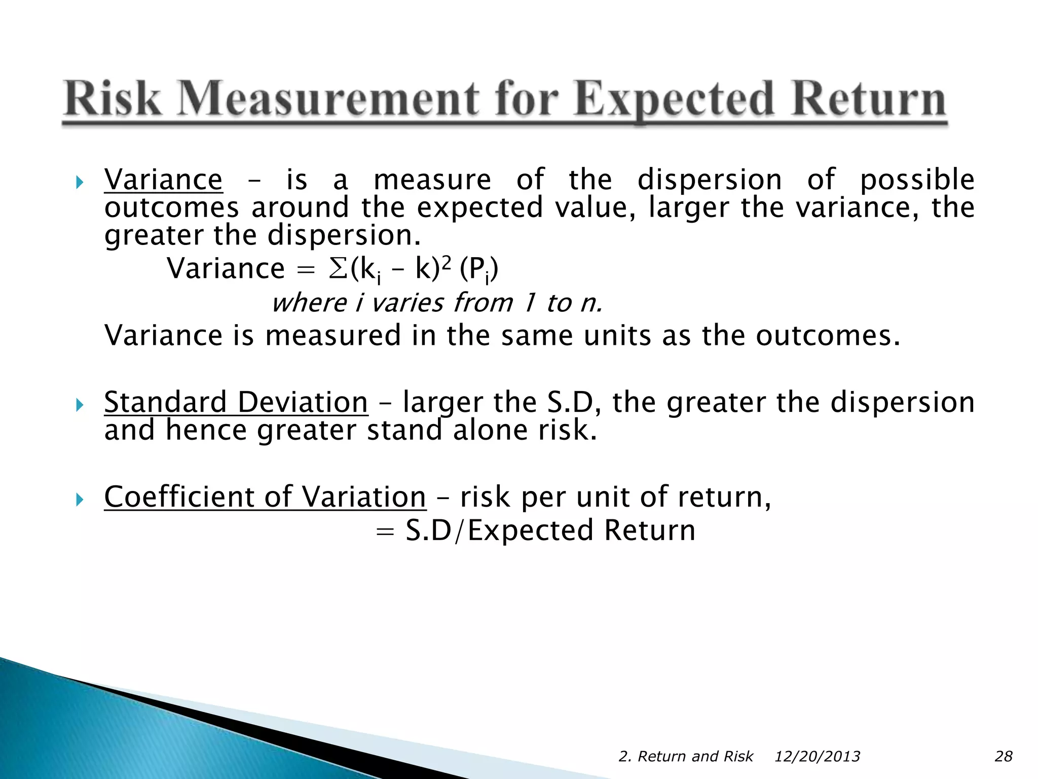 

Variance – is a measure of the dispersion of possible
outcomes around the expected value, larger the variance, the
greater the dispersion.
Variance = ∑(ki – k)2 (Pi)
where i varies from 1 to n.

Variance is measured in the same units as the outcomes.




Standard Deviation – larger the S.D, the greater the dispersion
and hence greater stand alone risk.
Coefficient of Variation – risk per unit of return,
= S.D/Expected Return

2. Return and Risk

12/20/2013

28

 