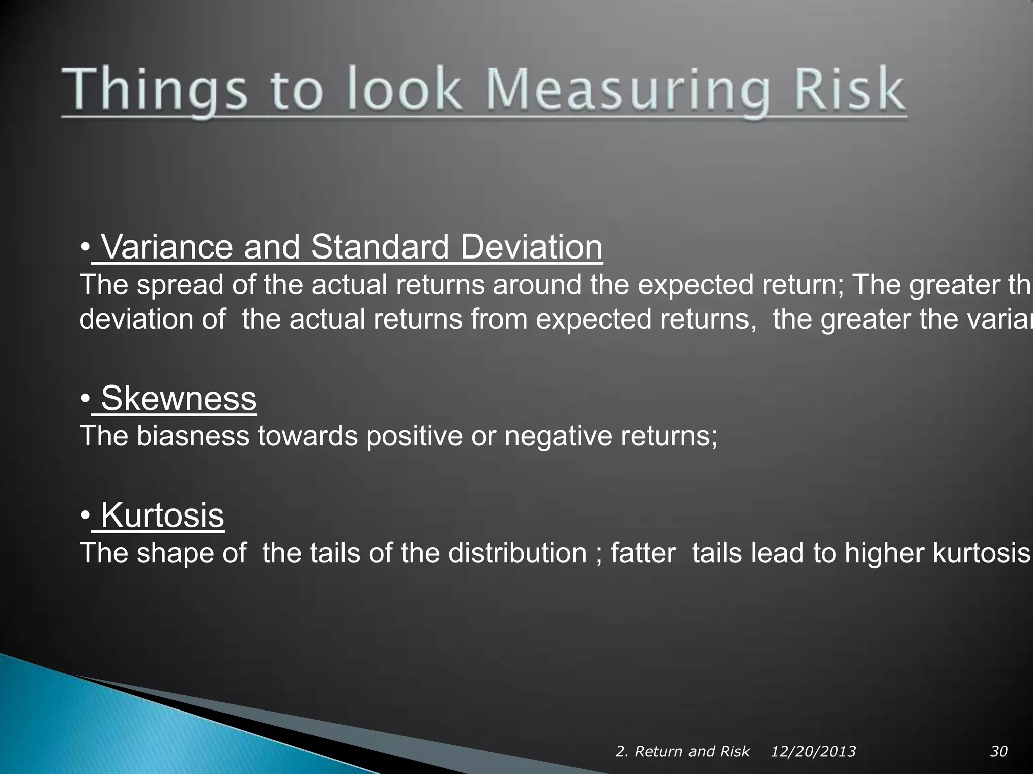 • Variance and Standard Deviation

The spread of the actual returns around the expected return; The greater the
deviation of the actual returns from expected returns, the greater the varian

• Skewness
The biasness towards positive or negative returns;

• Kurtosis
The shape of the tails of the distribution ; fatter tails lead to higher kurtosis

2. Return and Risk

12/20/2013

30

 