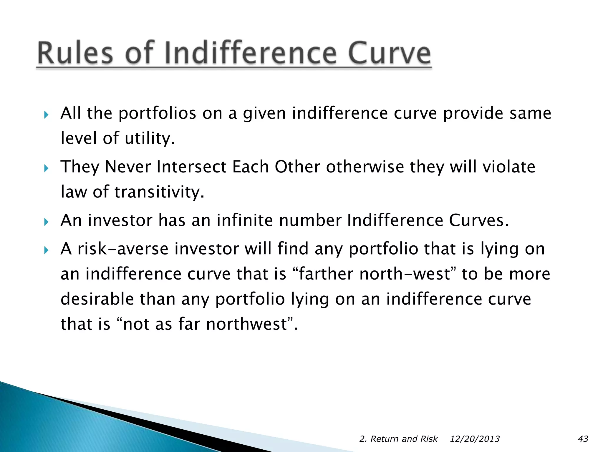 






All the portfolios on a given indifference curve provide same
level of utility.
They Never Intersect Each Other otherwise they will violate
law of transitivity.
An investor has an infinite number Indifference Curves.
A risk-averse investor will find any portfolio that is lying on
an indifference curve that is “farther north-west” to be more
desirable than any portfolio lying on an indifference curve
that is “not as far northwest”.

2. Return and Risk

12/20/2013

43

 