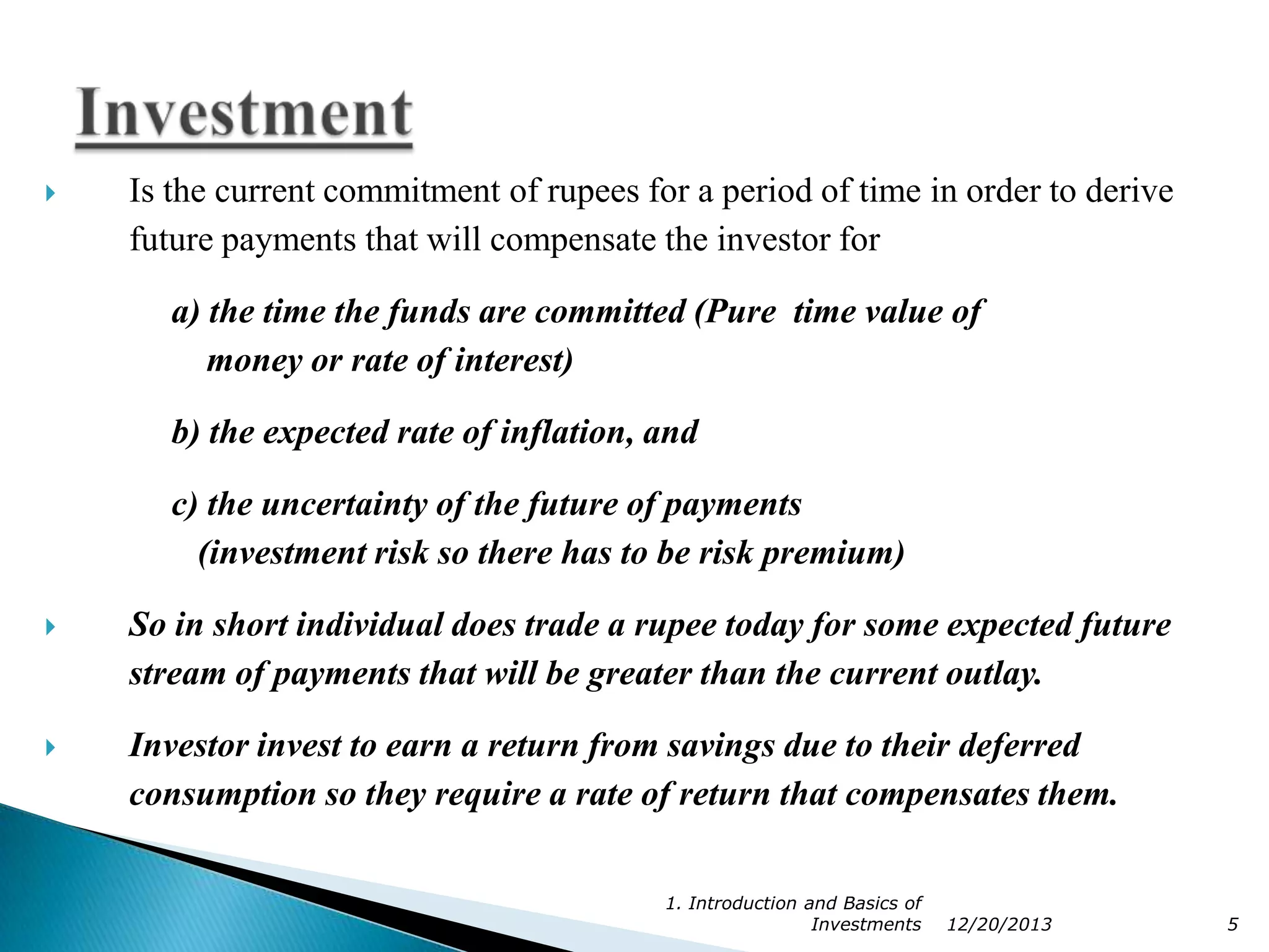 

Is the current commitment of rupees for a period of time in order to derive
future payments that will compensate the investor for
a) the time the funds are committed (Pure time value of
money or rate of interest)
b) the expected rate of inflation, and
c) the uncertainty of the future of payments
(investment risk so there has to be risk premium)



So in short individual does trade a rupee today for some expected future
stream of payments that will be greater than the current outlay.



Investor invest to earn a return from savings due to their deferred
consumption so they require a rate of return that compensates them.
1. Introduction and Basics of
Investments

12/20/2013

5

 