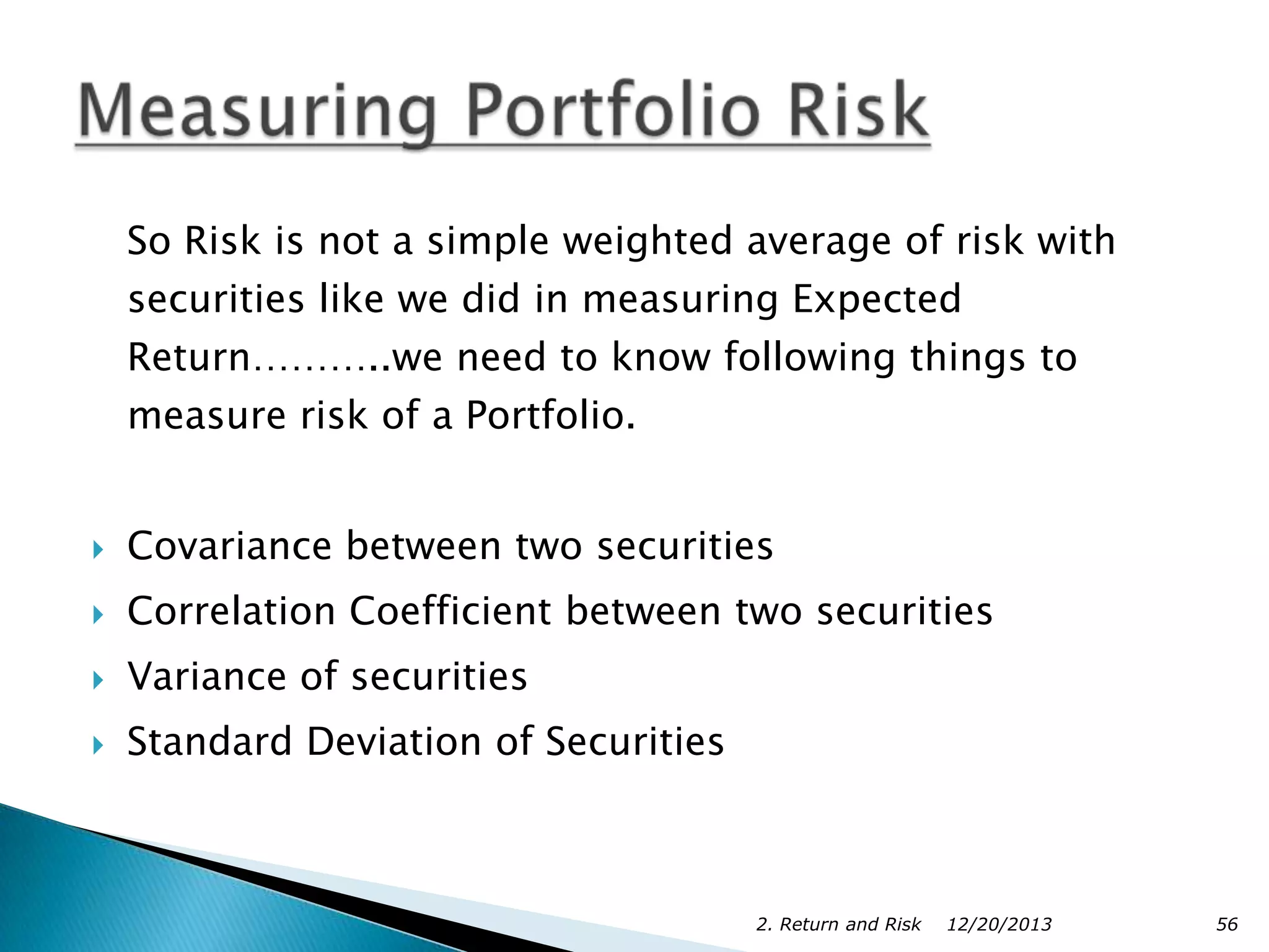 So Risk is not a simple weighted average of risk with
securities like we did in measuring Expected
Return………..we need to know following things to
measure risk of a Portfolio.



Covariance between two securities



Correlation Coefficient between two securities



Variance of securities



Standard Deviation of Securities

2. Return and Risk

12/20/2013

56

 