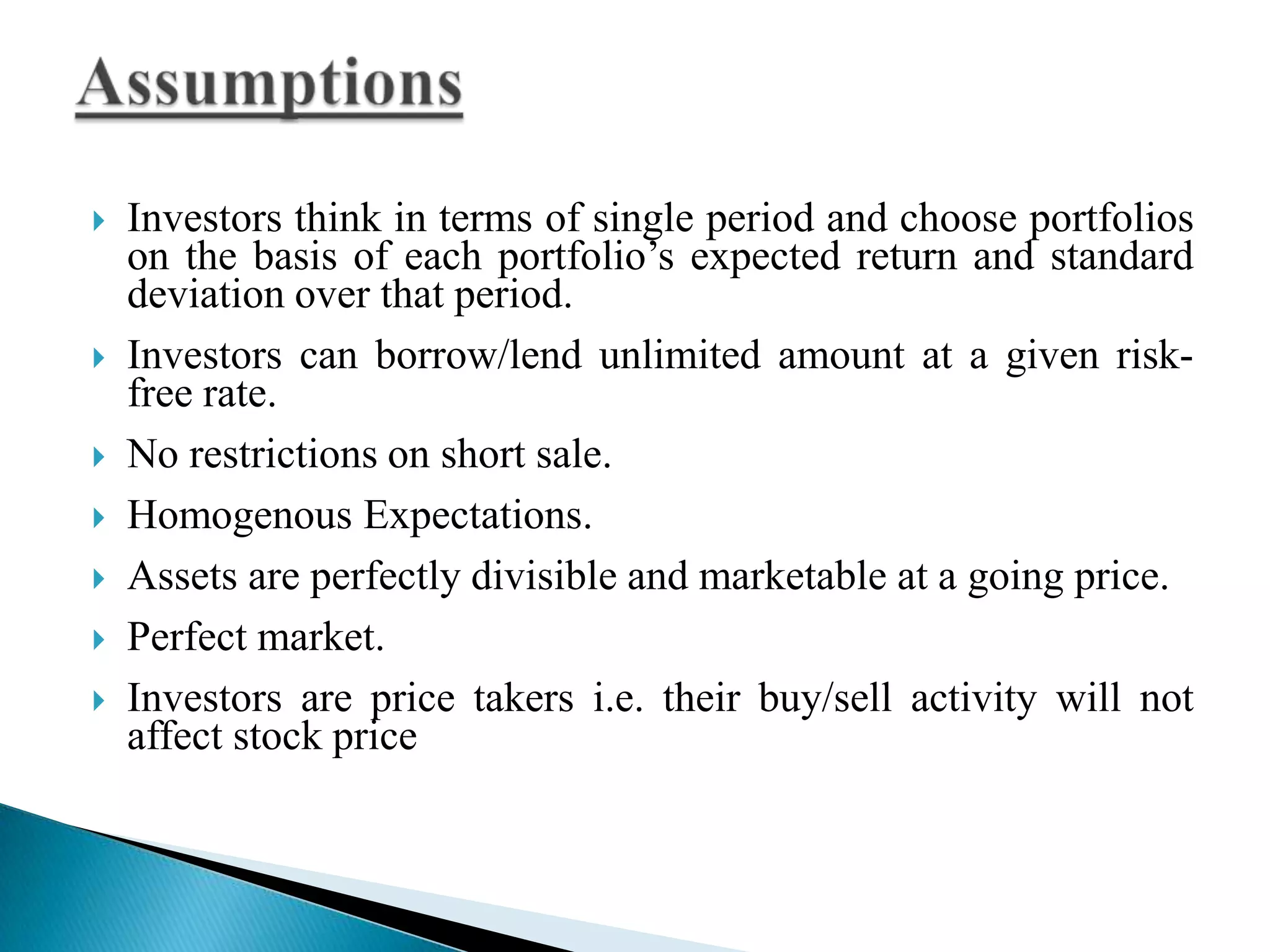 









Investors think in terms of single period and choose portfolios
on the basis of each portfolio’s expected return and standard
deviation over that period.
Investors can borrow/lend unlimited amount at a given riskfree rate.
No restrictions on short sale.
Homogenous Expectations.
Assets are perfectly divisible and marketable at a going price.
Perfect market.
Investors are price takers i.e. their buy/sell activity will not
affect stock price

 