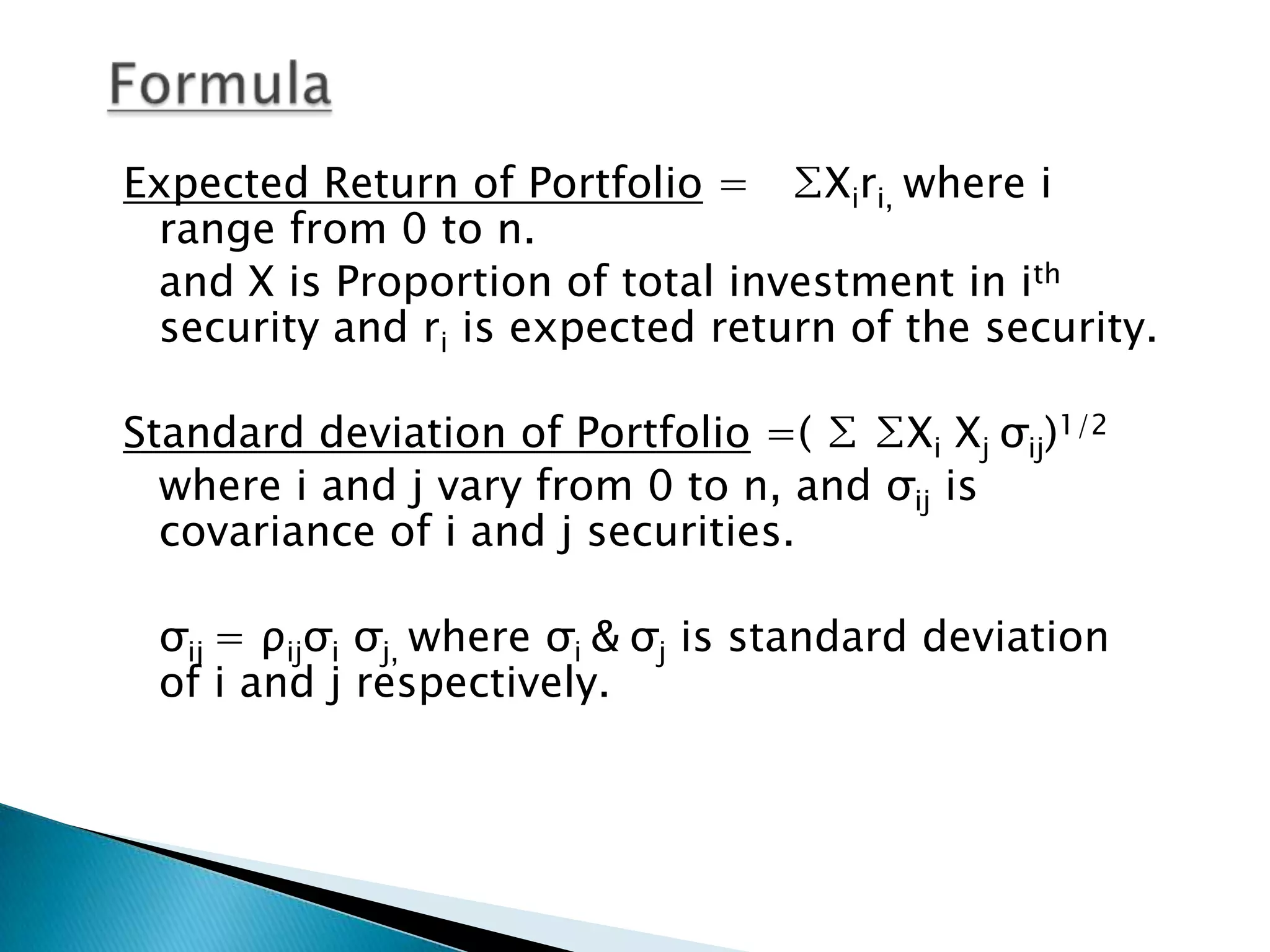 Expected Return of Portfolio = ∑Xiri, where i
range from 0 to n.
and X is Proportion of total investment in ith
security and ri is expected return of the security.
Standard deviation of Portfolio =( ∑ ∑Xi Xj σij)1/2
where i and j vary from 0 to n, and σij is
covariance of i and j securities.
σij = ρijσi σj, where σi & σj is standard deviation
of i and j respectively.

 