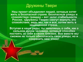 Дружины Твери
Наш проект объединяет людей, которые хотят
жить в безопасной стране. Безопасные улицы и
спокойствие граждан – вот залог стабильности
России. «Дружины Твери» смогут вернуть это
спокойствие, ведь мы, как и все, хотим жить в
защищенной стране.
Вступая в наши ряды, ты заявляешь о себе, как о
сильном духом человеке, который способен
постоять за себя и своих близких. Все вместе мы
сможем не только обезопасить свои улицы, но и
сохранить наш этнос!

 