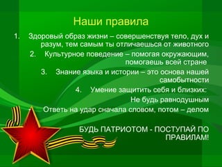 Наши правила
1.

Здоровый образ жизни – совершенствуя тело, дух и
разум, тем самым ты отличаешься от животного
2. Культурное поведение – помогая окружающим,
помогаешь всей стране
3. Знание языка и истории – это основа нашей
самобытности
4. Умение защитить себя и близких:
Не будь равнодушным
Ответь на удар сначала словом, потом – делом
БУДЬ ПАТРИОТОМ - ПОСТУПАЙ ПО
ПРАВИЛАМ!

 