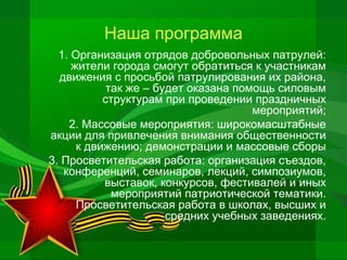 Наша программа
1. Организация отрядов добровольных патрулей:
жители города смогут обратиться к участникам
движения с просьбой патрулирования их района,
так же – будет оказана помощь силовым
структурам при проведении праздничных
мероприятий;
2. Массовые мероприятия: широкомасштабные
акции для привлечения внимания общественности
к движению; демонстрации и массовые сборы
3. Просветительская работа: организация съездов,
конференций, семинаров, лекций, симпозиумов,
выставок, конкурсов, фестивалей и иных
мероприятий патриотической тематики.
Просветительская работа в школах, высших и
средних учебных заведениях.

 