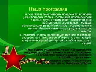 Наша программа
4. Участие в тематических праздниках: во время
Дней воинской славы России, Дня независимости
и любых других праздников - показательные
выступления: спортивные – борьба,
реконструкция, развлекательные - русские песни и
пляски, благотворительные - раздача флагов,
значков.
5. Развитие спорта: организация летнего спортивнооздоровительного лагеря «Патриот», организация
спортивных секций для детей из неблагополучных
семей.
«Мы будем укреплять наше"историческое
государство", доставшееся нам от предков.
Государство-цивилизацию, которое
способно органично
решать задачу интеграции различных этносов
и конфессий », Владимир Путин
•

 