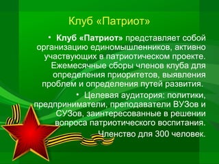 Клуб «Патриот»
• Клуб «Патриот» представляет собой
организацию единомышленников, активно
участвующих в патриотическом проекте.
Ежемесячные сборы членов клуба для
определения приоритетов, выявления
проблем и определения путей развития.
• Целевая аудитория: политики,
предприниматели, преподаватели ВУЗов и
СУЗов, заинтересованные в решении
вопроса патриотического воспитания.
Членство для 300 человек.

 