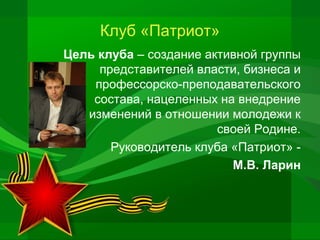 Клуб «Патриот»
Цель клуба – создание активной группы
представителей власти, бизнеса и
профессорско-преподавательского
состава, нацеленных на внедрение
изменений в отношении молодежи к
своей Родине.
Руководитель клуба «Патриот» М.В. Ларин

 
