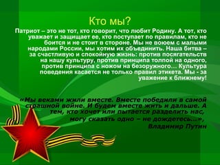 Кто мы?
Патриот – это не тот, кто говорит, что любит Родину. А тот, кто
уважает и защищает ее, кто поступает по правилам, кто не
боится и не стоит в стороне. Мы не воюем с малыми
народами России, мы хотим их объединить. Наша битва –
за счастливую и спокойную жизнь: против посягательств
на нашу культуру, против принципа толпой на одного,
против принципа с ножом на безоружного… Культура
поведения касается не только правил этикета. Мы - за
уважение к ближнему!
«Мы веками жили вместе. Вместе победили в самой
страшной войне. И будем вместе жить и дальше. А
тем, кто хочет или пытается разделить нас,
могу сказать одно – не дождетесь…»,
Владимир Путин

 