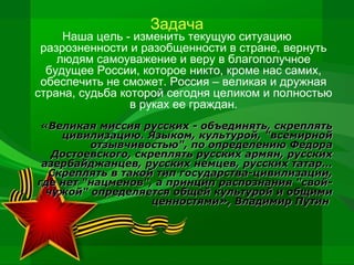 Задача

Наша цель - изменить текущую ситуацию
разрозненности и разобщенности в стране, вернуть
людям самоуважение и веру в благополучное
будущее России, которое никто, кроме нас самих,
обеспечить не сможет. Россия – великая и дружная
страна, судьба которой сегодня целиком и полностью
в руках ее граждан.
«Великая миссия русских - объединять, скреплять
цивилизацию. Языком, культурой, "всемирной
отзывчивостью", по определению Федора
Достоевского, скреплять русских армян, русских
азербайджанцев, русских немцев, русских татар…
Скреплять в такой тип государства-цивилизации,
где нет "нацменов", а принцип распознания "свойчужой" определяется общей культурой и общими
ценностями», Владимир Путин

 
