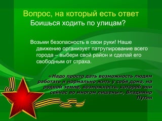 Вопрос, на который есть ответ
Боишься ходить по улицам?
Возьми безопасность в свои руки! Наше
движение организует патрулирование всего
города – выбери свой район и сделай его
свободным от страха.
«Надо просто дать возможность людям
работать и нормально жить у себя дома, на
родной земле, возможность, которой они
сейчас во многом лишены», Владимир
Путин

 