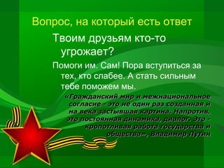 Вопрос, на который есть ответ
Твоим друзьям кто-то
угрожает?
Помоги им. Сам! Пора вступиться за
тех, кто слабее. А стать сильным
тебе поможем мы.
«Гражданский мир и межнациональное
согласие - это не один раз созданная и
на века застывшая картина. Напротив,
это постоянная динамика, диалог. Это кропотливая работа государства и
общества», Владимир Путин

 