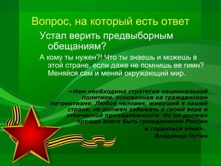 Вопрос, на который есть ответ
Устал верить предвыборным
обещаниям?
А кому ты нужен?! Что ты знаешь и можешь в
этой стране, если даже не помнишь ее гимн?
Меняйся сам и меняй окружающий мир.
«Нам необходима стратегия национальной
политики, основанная на гражданском
патриотизме. Любой человек, живущий в нашей
стране, не должен забывать о своей вере и
этнической принадлежности. Но он должен
прежде всего быть гражданином России
и гордиться этим»,
Владимир Путин

 