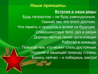 Наши принципы
Вступая в наши ряды:
Будь патриотом – не будь равнодушным.
Уважай тех, кто этого достоин.
Чти память о прошлом и влияй на будущее.
Совершенствуй тело, дух и разум.
Дорожи честью своей организации.
Работай в команде.
Помогай тем, кто может стать достойным.
Охраняй и защищай природу страны.
Борись сейчас – и победишь завтра!

 