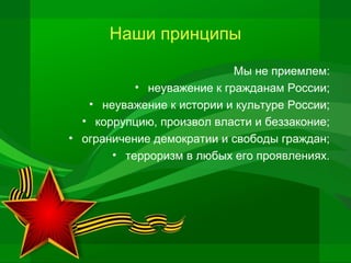 Наши принципы
Мы не приемлем:
• неуважение к гражданам России;
• неуважение к истории и культуре России;
• коррупцию, произвол власти и беззаконие;
• ограничение демократии и свободы граждан;
• терроризм в любых его проявлениях.

 