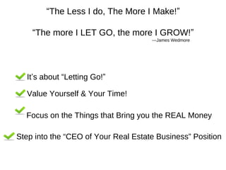 “The Less I do, The More I Make!”
“The more I LET GO, the more I GROW!”
---James Wedmore

It’s about “Letting Go!”
Value Yourself & Your Time!
Focus on the Things that Bring you the REAL Money
Step into the “CEO of Your Real Estate Business” Position

 