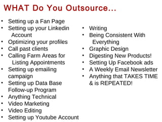 WHAT Do You Outsource...
• Setting up a Fan Page
• Setting up your Linkedin
Account
• Optimizing your profiles
• Call past clients
• Calling Farm Areas for
Listing Appointments
• Setting up emailing
campaign
• Setting up Data Base
Follow-up Program
• Anything Technical
• Video Marketing
• Video Editing
• Setting up Youtube Account

• Writing
• Being Consistent With
Everything
• Graphic Design
• Digesting New Products!
• Setting Up Facebook ads
• A Weekly Email Newsletter
• Anything that TAKES TIME
& is REPEATED!

 