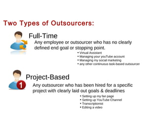 Two Types of Outsourcers:

Full-Time

Any employee or outsourcer who has no clearly
defined end goal or stopping point.
• Virtual Assistant
• Managing your youTube account
• Managing my social marketing
• any other continuous task-based outsourcer

1

Project-Based
Any outsourcer who has been hired for a specific
project with clearly laid out goals & deadlines
• Setting up my fan page
• Setting up YouTube Channel
• Transcriptionist
• Editing a video

 