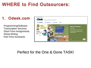 WHERE to Find Outsourcers:
1. Odesk.com
Programming/Software
Transcription Services
Short-Term Assignments
Ghost Writing
Part-Time Assistants

Perfect for the One & Done TASK!

 