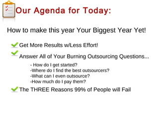 Our Agenda for Today:
How to make this year Your Biggest Year Yet!
Get More Results w/Less Effort!
Answer All of Your Burning Outsourcing Questions...
- How do I get started?
-Where do I find the best outsourcers?
-What can I even outsource?
-How much do I pay them?

The THREE Reasons 99% of People will Fail

 