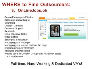 WHERE to Find Outsourcers:
3. OnLineJobs.ph
General “managerial” tasks
Setting up and writing to
your blog
Linkedin Contacts
Customer Support
Research
Long, repetitive tasks
Video editing
Setting up a newsletter
Managing your fan page
Managing your referral partners fan page
Implementing new strategies
YouTube channel set up
Placing posts in Linkedin Groups and Facebook pages
...and much more!

Full-time, Hard-Working & Dedicated VA’s!

 