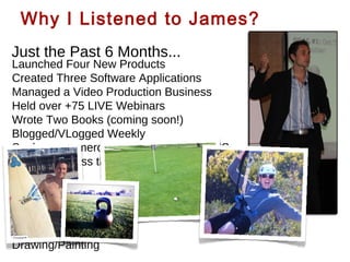 Why I Listened to James?
Just the Past 6 Months...

Launched Four New Products
Created Three Software Applications
Managed a Video Production Business
Held over +75 LIVE Webinars
Wrote Two Books (coming soon!)
Blogged/VLogged Weekly
Spoke on numerous stages across the US
+8 Trips Across the Country
While enjoying...
Surfing & SUP
Golfing
Learning Guitar
Drawing/Painting

 