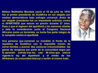Nelson Rolihlahla Mandela ,nació el 18 de julio de 1918,
fue el primer presidente de Sudáfrica en ser elegido por
medios democráticos bajo sufragio universal. Antes de
ser elegido presidente fue un importante activista contra
el APARTHEID que estuvo en prisión durante 27 años.
Pese a que el régimen del apartheid y las naciones aliadas
a éste lo consideraron junto al Congreso Nacional
Africano como un terrorista, su lucha fue parte íntegra de
la campaña contra el apartheid.
Una persona que comenzó su mandato al frente de la
república de Sudáfrica con la imposible misión de
cerrar heridas y acercar dos posturas irreconciliables: las
ganas de venganza por parte de la comunidad negra por
la opresión sufrida tras los casi 40 años que estuvo
vigente la ley del Apartheid y el miedo de los
Afrikáners (la comunidad blanca) a recibir el mismo trato.

11

 