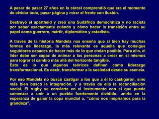 A pesar de pasar 27 años en la cárcel comprendió que era el momento
de olvidar todo, pasar página y mirar al frente con ilusión.
Destruyó el apartheid y creó una Sudáfrica democrática y no racista
por saber exactamente cuándo y cómo hacer la transición entre su
papel como guerrero, mártir, diplomático y estadista.
A través de la historia Mandela nos enseña que si bien hay muchas
formas de liderazgo, la más relevante es aquella que consigue
seguidores capaces de hacer más de lo que creían posible. Para ello, el
líder debe ser capaz de animar a las personas a creer en sí mismos
para lograr el cambio más allá del horizonte tangible.
Esto es lo que algunos teóricos definen como liderazgo
transformacional. Es decir, transformar a la sociedad desde su esencia.
Por eso Mandela no buscó castigar a los que a él lo castigaron, sino
más bien buscó la integración, y a través de ella la reconciliación
social. El rugby se convierte en el instrumento con el que puede
comenzar a unir a un pueblo fuertemente dividido: unirlo en la
esperanza de ganar la copa mundial o, “cómo nos inspiramos para la
grandeza”.
12

 