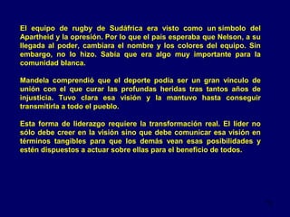El equipo de rugby de Sudáfrica era visto como un símbolo del
Apartheid y la opresión. Por lo que el país esperaba que Nelson, a su
llegada al poder, cambiara el nombre y los colores del equipo. Sin
embargo, no lo hizo. Sabía que era algo muy importante para la
comunidad blanca.
Mandela comprendió que el deporte podía ser un gran vínculo de
unión con el que curar las profundas heridas tras tantos años de
injusticia. Tuvo clara esa visión y la mantuvo hasta conseguir
transmitirla a todo el pueblo.
Esta forma de liderazgo requiere la transformación real. El líder no
sólo debe creer en la visión sino que debe comunicar esa visión en
términos tangibles para que los demás vean esas posibilidades y
estén dispuestos a actuar sobre ellas para el beneficio de todos.

13

 