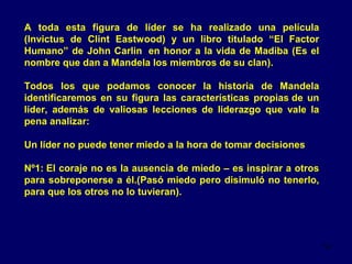 A toda esta figura de líder se ha realizado una película
(Invictus de Clint Eastwood) y un libro titulado “El Factor
Humano” de John Carlin en honor a la vida de Madiba (Es el
nombre que dan a Mandela los miembros de su clan).
Todos los que podamos conocer la historia de Mandela
identificaremos en su figura las características propias de un
líder, además de valiosas lecciones de liderazgo que vale la
pena analizar:
Un líder no puede tener miedo a la hora de tomar decisiones
Nº1: El coraje no es la ausencia de miedo – es inspirar a otros
para sobreponerse a él.(Pasó miedo pero disimuló no tenerlo,
para que los otros no lo tuvieran).

14

 