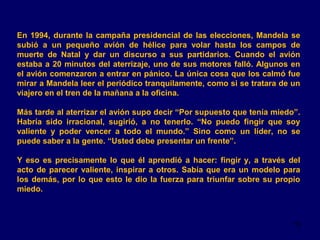 En 1994, durante la campaña presidencial de las elecciones, Mandela se
subió a un pequeño avión de hélice para volar hasta los campos de
muerte de Natal y dar un discurso a sus partidarios. Cuando el avión
estaba a 20 minutos del aterrizaje, uno de sus motores falló. Algunos en
el avión comenzaron a entrar en pánico. La única cosa que los calmó fue
mirar a Mandela leer el periódico tranquilamente, como si se tratara de un
viajero en el tren de la mañana a la oficina.
Más tarde al aterrizar el avión supo decir “Por supuesto que tenía miedo”.
Habría sido irracional, sugirió, a no tenerlo. “No puedo fingir que soy
valiente y poder vencer a todo el mundo.” Sino como un líder, no se
puede saber a la gente. “Usted debe presentar un frente”.
Y eso es precisamente lo que él aprendió a hacer: fingir y, a través del
acto de parecer valiente, inspirar a otros. Sabía que era un modelo para
los demás, por lo que esto le dio la fuerza para triunfar sobre su propio
miedo.

15

 