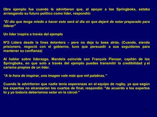 Otro ejemplo fue cuando le advirtieron que, al apoyar a los Springboks, estaba
arriesgando su futuro político como líder, respondió:
"El día que tenga miedo a hacer esto será el día en que dejaré de estar preparado para
liderar"
Un líder inspira a través del ejemplo
Nº2: Lidera desde la línea delantera – pero no deja tu base atrás. (Cuando, siendo
prisionero, negoció con el gobierno, tuvo que persuadir a sus seguidores para
mantener su confianza)
Al hablar sobre liderazgo, Mandela coincide con François Pienaar, capitán de los
Springboks, en que solo a través del ejemplo puedes transmitir la credibilidad y el
carisma propios de un líder.
“A la hora de inspirar, una imagen vale más que mil palabras.”
Cuando le advirtieron que nadie tenía esperanzas en el equipo de rugby, ya que según
los expertos no alcanzarían los cuartos de final, respondió: "de acuerdo a los expertos
tú y yo todavía deberíamos estar en la cárcel."

16

 