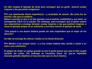 Un líder emplea el ejemplo de otros para conseguir que su gente alcance cuotas
mayores a las que jamás imaginaron
Nº3: Las apariencias tienen importancia – y acuérdate de sonreír. (Su arma fue su
sonrisa, más que su palabra).
Nelson coincide en que si no das ejemplo nunca tendrás credibilidad y, por tanto, no
conseguirás influir en tu equipo. Sin embargo, para conseguir que la gente supere
sus expectativas y consiga alcanzar cuotas mayores a las que podrían imaginar, a
veces el ejemplo propio no es suficiente y conviene recurrir al ejemplo de otros.
“Una poesía o una buena historia puede ser más inspiradora que el mejor de los
discurso”
Un líder se encarga de enfocar a todos en la misma dirección
Nº4: Mantén a tus amigos cerca – y a tus rivales todavía más. (Invitó a comer a su
casa a sus contrarios).
El peligro de dirigir un equipo grande es que la gente piense que solo el líder puede
cambiar las cosas. Sin embargo es necesario hacer ver que es imposible
alcanzar grandes objetivos si hay uno solo que no da el máximo.

17

 