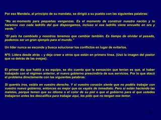 Por eso Mandela, al principio de su mandato, se dirigió a su pueblo con las siguientes palabras:
“No es momento para pequeñas venganzas. Es el momento de construir nuestra nación y lo
haremos con cada ladrillo del que dispongamos, incluso si ese ladrillo viene envuelto en oro y
verde.”
“El país ha cambiado y nosotros tenemos que cambiar también. Es tiempo de olvidar el pasado,
podemos ser un gran ejemplo para el mundo.”
Un líder nunca se esconde y busca solucionar los conflictos en lugar de evitarlos.
Nº5: Lidera desde atrás – y deja creer a otros que están en primera línea. (Usó la imagen del pastor
que va detrás de las ovejas).
El primer día que habló a su equipo, se dio cuenta que la sensación que tenían es que, al haber
trabajado con el régimen anterior, el nuevo gobierno prescindiría de sus servicios. Por lo que atacó
el problema directamente con las siguientes palabras:
Si queréis iros, estáis en vuestro derecho. Y si vuestro corazón siente que no podéis trabajar con
vuestro nuevo gobierno, entonces es mejor que os vayáis de inmediato. Pero si están haciendo las
maletas, porque temen que su idioma o el color de su piel o que el gobierno para el que ustedes
trabajaron antes les descalifica para trabajar aquí, les pido que no tengan ese temor.

18

 