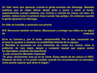 Un líder tiene que aparecer cuando la gente necesita ese liderazgo. Mandela
sostiene que es mejor liderar desde atrás y poner a otros al frente,
especialmente cuando celebras una victoria y cuando las cosas van bien. En
cambio, debes tomar la primera línea cuando hay peligro. Es entonces cuando
la gente apreciará tu liderazgo.
Un líder es humilde y reconoce sus errores
Nº6: Renunciar también es liderar. (Reconocer y corregir sus fallos es un signo
de
madurez)
Errar es humano y, por lo tanto, comprensible. Por lo que, reconocer los
errores te ayudará a mantener la credibilidad delante de tu equipo.
A Mandela le acusaron en una entrevista de, como era común entre la
población de raza negra, apoyar a cualquier equipo que jugase contra
los Springbox (símbolo del Apartheid).
A esta acusación Mandela respondió:
"Si, pero, obviamente, esto ya no es cierto. Estoy detrás de los chicos al 100%.
Después de todo, si no puedo cambiar cuando las circunstancias lo necesitan,
como puedo esperar que otros lo hagan."
19

 