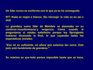 Un líder nunca se conforma con lo que ya se ha conseguido
Nº7: Nada es negro o blanco. (Su mensaje: la vida no es así o
asá)
La grandeza como líder de Mandela se plasmaba en su
continúo inconformismo y exigencia. Como cuando le
preguntaron si estaba satisfecho porque los Springboks
hubieran alcanzado la final, lo que superaba todas las
expectativas iniciales:
"Eso no es suficiente, no ahora que estamos tan cerca. Este
país está hambriento de grandeza."
Su máxima es que todo parece imposible hasta que se hace.
20

 
