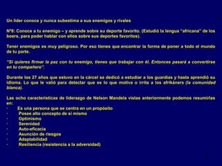 Un líder conoce y nunca subestima a sus enemigos y rivales
Nº8: Conoce a tu enemigo – y aprende sobre su deporte favorito. (Estudió la lengua “africana” de los
boers, para poder hablar con ellos sobre sus deportes favoritos).
Tener enemigos es muy peligroso. Por eso tienes que encontrar la forma de poner a todo el mundo
de tu parte.
“Si quieres firmar la paz con tu enemigo, tienes que trabajar con él. Entonces pasará a convertirse
en tu compañero”.
Durante los 27 años que estuvo en la cárcel se dedicó a estudiar a los guardias y hasta aprendió su
idioma. Lo que le valió para detectar que es lo que motiva o irrita a los afrikáners (la comunidad
blanca).
Las ocho características de liderazgo de Nelson Mandela vistas anteriormente podemos resumirlas
en:
·
Es una persona que se centra en un propósito
·
Posee alto concepto de sí mismo
·
Optimismo
·
Serenidad
·
Auto-eficacia
·
Asunción de riesgos
·
Adaptabilidad
·
Resiliencia (resistencia a la adversidad)
21

 